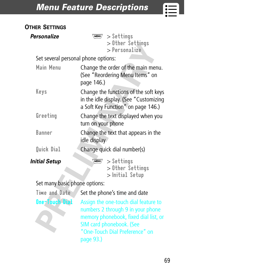 69Menu Feature Descriptions  PRELIMINARYOTHER SETTINGS  Personalize  M&gt; Settings&gt; Other Settings&gt; PersonalizeSet several personal phone options:Initial Setup  M&gt; Settings&gt; Other Settings&gt; Initial SetupSet many basic phone options:Main Menu Change the order of the main menu. (See “Reordering Menu Items” on page 146.)Keys Change the functions of the soft keys in the idle display. (See “Customizing a Soft Key Function” on page 146.)Greeting Change the text displayed when you turn on your phoneBanner Change the text that appears in the idle displayQuick Dial Change quick dial number(s)Time and Date  Set the phone’s time and dateOne-Touch Dial  Assign the one-touch dial feature to numbers 2 through 9 in your phone memory phonebook, ﬁxed dial list, or SIM card phonebook. (See “One-Touch Dial Preference” on page 93.)