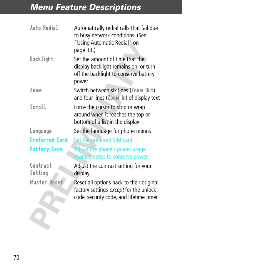 Menu Feature Descriptions70PRELIMINARYAuto Redial  Automatically redial calls that fail due to busy network conditions. (See “Using Automatic Redial” on page 33.)Backlight  Set the amount of time that the display backlight remains on, or turn off the backlight to conserve battery powerZoom  Switch between six lines (Zoom Out) and four lines (Zoom In) of display textScroll  Force the cursor to stop or wrap around when it reaches the top or bottom of a list in the displayLanguage  Set the language for phone menusPreferred Card  Set the preferred SIM cardBattery Save  Adjust the phone’s power usage characteristics to conserve powerContrast Setting Adjust the contrast setting for your displayMaster Reset  Reset all options back to their original factory settings except for the unlock code, security code, and lifetime timer