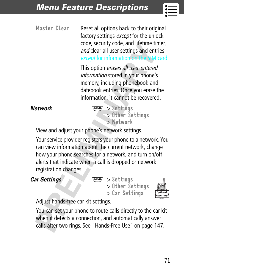 71Menu Feature Descriptions  PRELIMINARYNetwork  M&gt; Settings&gt; Other Settings&gt; NetworkView and adjust your phone’s network settings.Your service provider registers your phone to a network. You can view information about the current network, change how your phone searches for a network, and turn on/off alerts that indicate when a call is dropped or network registration changes.Car Settings  M&gt; Settings&gt; Other Settings&gt; Car SettingsAdjust hands-free car kit settings.You can set your phone to route calls directly to the car kit when it detects a connection, and automatically answer calls after two rings. See “Hands-Free Use” on page 147.Master Clear  Reset all options back to their original factory settings except for the unlock code, security code, and lifetime timer, and clear all user settings and entries except for information on the SIM cardThis option erases all user-entered information stored in your phone’s memory, including phonebook and datebook entries. Once you erase the information, it cannot be recovered.