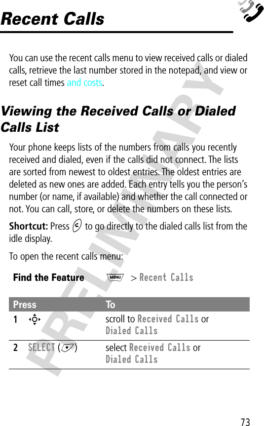 73PRELIMINARYRecent CallsYou can use the recent calls menu to view received calls or dialed calls, retrieve the last number stored in the notepad, and view or reset call times and costs.Viewing the Received Calls or Dialed Calls ListYour phone keeps lists of the numbers from calls you recently received and dialed, even if the calls did not connect. The lists are sorted from newest to oldest entries. The oldest entries are deleted as new ones are added. Each entry tells you the person’s number (or name, if available) and whether the call connected or not. You can call, store, or delete the numbers on these lists.Shortcut: Press N to go directly to the dialed calls list from the idle display.To open the recent calls menu:Find the FeatureM&gt; Recent CallsPress To1S scroll to Received Calls or Dialed Calls2SELECT (+) select Received Calls or Dialed Calls