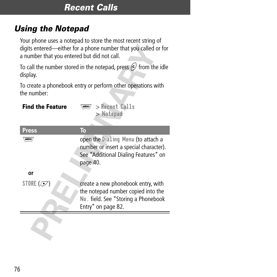 Recent Calls76PRELIMINARYUsing the NotepadYour phone uses a notepad to store the most recent string of digits entered—either for a phone number that you called or for a number that you entered but did not call.To call the number stored in the notepad, press N from the idle display.To create a phonebook entry or perform other operations with the number:Find the FeatureM&gt; Recent Calls&gt; NotepadPress ToM open the Dialing Menu (to attach a number or insert a special character). See “Additional Dialing Features” on page 40.orSTORE (+) create a new phonebook entry, with the notepad number copied into the No. ﬁeld. See “Storing a Phonebook Entry” on page 82.