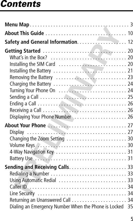 5PRELIMINARYContentsMenu Map. . . . . . . . . . . . . . . . . . . . . . . . . . . . . . . . . . . . . . 3About This Guide . . . . . . . . . . . . . . . . . . . . . . . . . . . . . . . 10Safety and General Information. . . . . . . . . . . . . . . . . . . 12Getting Started  . . . . . . . . . . . . . . . . . . . . . . . . . . . . . . . . 20What’s in the Box?   . . . . . . . . . . . . . . . . . . . . . . . . . . . . . 20Installing the SIM Card   . . . . . . . . . . . . . . . . . . . . . . . . . . 20Installing the Battery  . . . . . . . . . . . . . . . . . . . . . . . . . . . . 21Removing the Battery   . . . . . . . . . . . . . . . . . . . . . . . . . . . 23Charging the Battery  . . . . . . . . . . . . . . . . . . . . . . . . . . . . 24Turning Your Phone On   . . . . . . . . . . . . . . . . . . . . . . . . . . 24Sending a Call  . . . . . . . . . . . . . . . . . . . . . . . . . . . . . . . . . 25Ending a Call . . . . . . . . . . . . . . . . . . . . . . . . . . . . . . . . . . 26Receiving a Call . . . . . . . . . . . . . . . . . . . . . . . . . . . . . . . . 26Displaying Your Phone Number   . . . . . . . . . . . . . . . . . . . . 26About Your Phone  . . . . . . . . . . . . . . . . . . . . . . . . . . . . . . 27Display  . . . . . . . . . . . . . . . . . . . . . . . . . . . . . . . . . . . . . . 27Changing the Zoom Setting  . . . . . . . . . . . . . . . . . . . . . . . 30Volume Keys  . . . . . . . . . . . . . . . . . . . . . . . . . . . . . . . . . . 304-Way Navigation Key  . . . . . . . . . . . . . . . . . . . . . . . . . . . 31Battery Use  . . . . . . . . . . . . . . . . . . . . . . . . . . . . . . . . . . . 31Sending and Receiving Calls. . . . . . . . . . . . . . . . . . . . . . 33Redialing a Number . . . . . . . . . . . . . . . . . . . . . . . . . . . . . 33Using Automatic Redial  . . . . . . . . . . . . . . . . . . . . . . . . . . 33Caller ID  . . . . . . . . . . . . . . . . . . . . . . . . . . . . . . . . . . . . . 34Line Security  . . . . . . . . . . . . . . . . . . . . . . . . . . . . . . . . . . 34Returning an Unanswered Call . . . . . . . . . . . . . . . . . . . . . 34Dialing an Emergency Number When the Phone is Locked   35