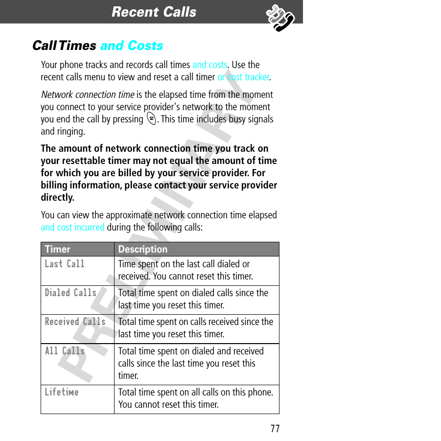 77Recent Calls  PRELIMINARYCall Times  and CostsYour phone tracks and records call times and costs. Use the recent calls menu to view and reset a call timer or cost tracker.Network connection time is the elapsed time from the moment you connect to your service provider&apos;s network to the moment you end the call by pressing O. This time includes busy signals and ringing.The amount of network connection time you track on your resettable timer may not equal the amount of time for which you are billed by your service provider. For billing information, please contact your service provider directly. You can view the approximate network connection time elapsed and cost incurred during the following calls:Timer DescriptionLast Call  Time spent on the last call dialed or received. You cannot reset this timer.Dialed Calls  Total time spent on dialed calls since the last time you reset this timer.Received Calls  Total time spent on calls received since the last time you reset this timer.All Calls  Total time spent on dialed and received calls since the last time you reset this timer.Lifetime  Total time spent on all calls on this phone. You cannot reset this timer.