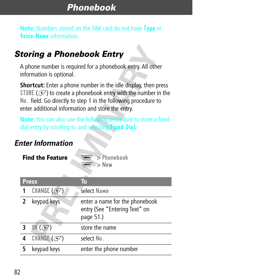 Phonebook82PRELIMINARYNote: Numbers stored on the SIM card do not have Type or Voice Name information.Storing a Phonebook EntryA phone number is required for a phonebook entry. All other information is optional.Shortcut: Enter a phone number in the idle display, then press STORE (+) to create a phonebook entry with the number in the No. ﬁeld. Go directly to step 1 in the following procedure to enter additional information and store the entry.Note: You can also use the following procedure to store a ﬁxed dial entry by scrolling to and selecting Fixed Dial.Enter InformationFind the FeatureM&gt; PhonebookM&gt; NewPress To1CHANGE (+) select Name2keypad keys enter a name for the phonebook entry (See “Entering Text” on page 51.)3OK (+) store the name4CHANGE (+) select No.5keypad keys enter the phone number