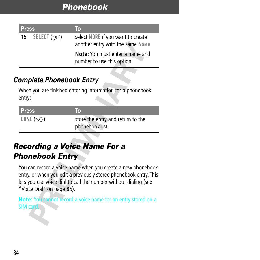 Phonebook84PRELIMINARYComplete Phonebook EntryWhen you are ﬁnished entering information for a phonebook entry:Recording a Voice Name For a Phonebook EntryYou can record a voice name when you create a new phonebook entry, or when you edit a previously stored phonebook entry. This lets you use voice dial to call the number without dialing (see “Voice Dial” on page 86).Note: You cannot record a voice name for an entry stored on a SIM card.15SELECT (+) select MORE if you want to create another entry with the same NameNote: You must enter a name and number to use this option.Press ToDONE (-) store the entry and return to the phonebook listPress To