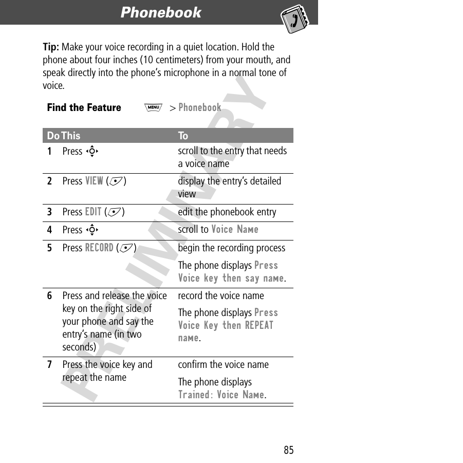 85Phonebook  PRELIMINARYTip: Make your voice recording in a quiet location. Hold the phone about four inches (10 centimeters) from your mouth, and speak directly into the phone’s microphone in a normal tone of voice.Find the FeatureM&gt; PhonebookDo This To1Press S scroll to the entry that needs a voice name2Press VIEW (+) display the entry’s detailed view3Press EDIT (+) edit the phonebook entry4Press S scroll to Voice Name 5Press RECORD (+) begin the recording processThe phone displays Press Voice key then say name.6Press and release the voice key on the right side of your phone and say the entry’s name (in two seconds)record the voice nameThe phone displays Press Voice Key then REPEAT name.7Press the voice key and repeat the nameconﬁrm the voice nameThe phone displays Trained: Voice Name.