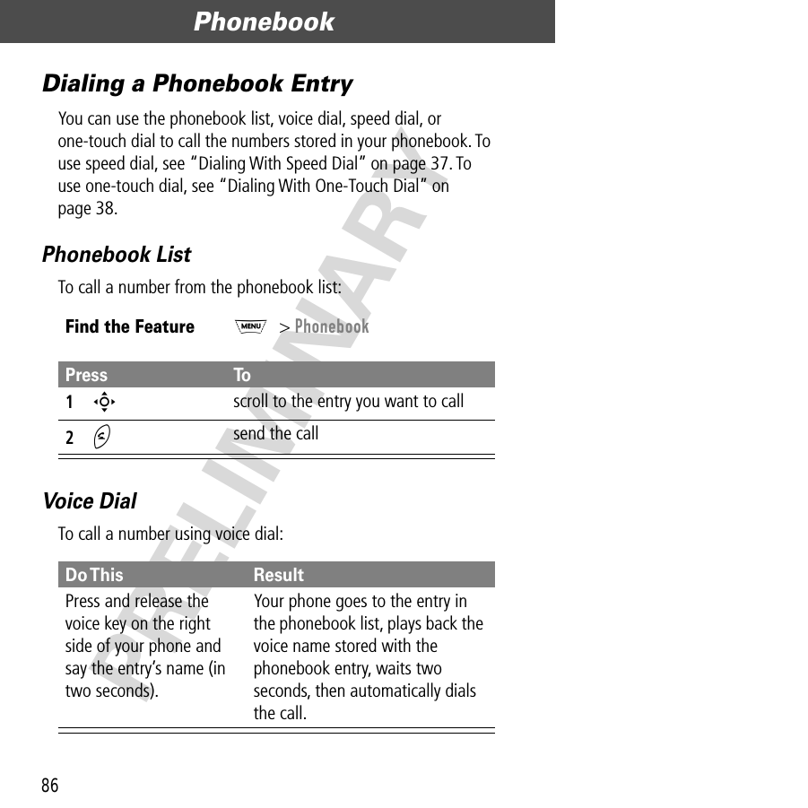 Phonebook86PRELIMINARYDialing a Phonebook EntryYou can use the phonebook list, voice dial, speed dial, or one-touch dial to call the numbers stored in your phonebook. To use speed dial, see “Dialing With Speed Dial” on page 37. To use one-touch dial, see “Dialing With One-Touch Dial” on page 38.Phonebook ListTo call a number from the phonebook list:Voice DialTo call a number using voice dial:Find the FeatureM&gt; PhonebookPress To1S scroll to the entry you want to call2N send the callDo This ResultPress and release the voice key on the right side of your phone and say the entry’s name (in two seconds).Your phone goes to the entry in the phonebook list, plays back the voice name stored with the phonebook entry, waits two seconds, then automatically dials the call.