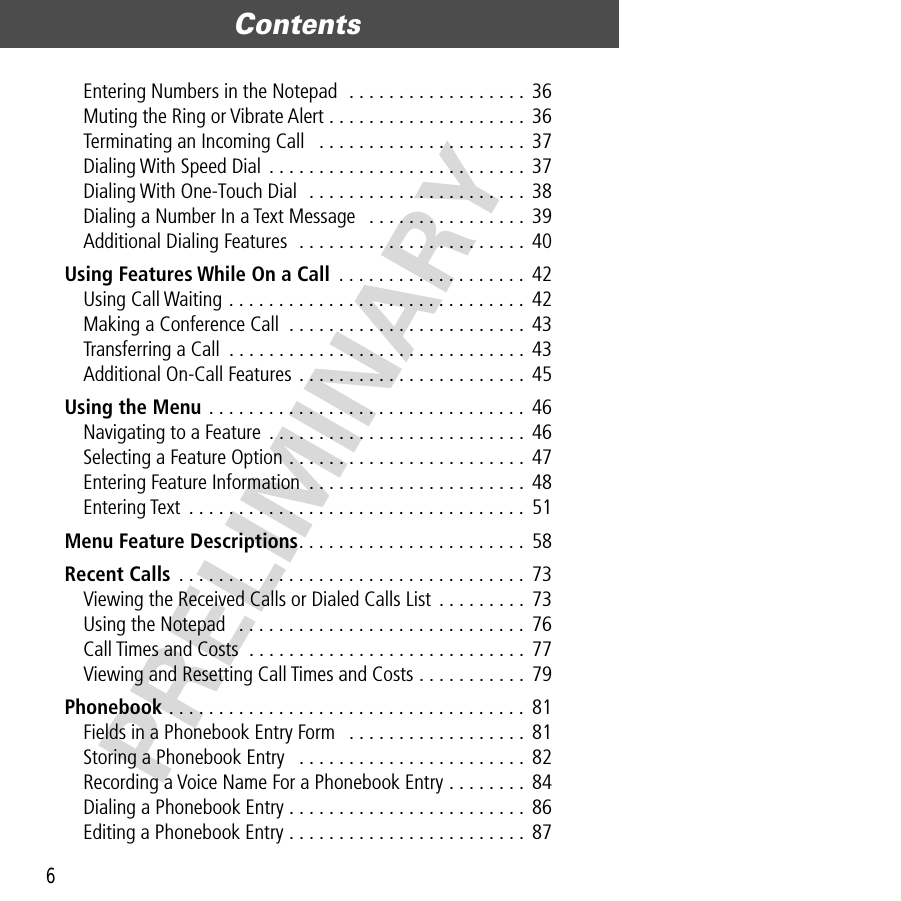 Contents6PRELIMINARYEntering Numbers in the Notepad  . . . . . . . . . . . . . . . . . .  36Muting the Ring or Vibrate Alert . . . . . . . . . . . . . . . . . . . .  36Terminating an Incoming Call   . . . . . . . . . . . . . . . . . . . . .  37Dialing With Speed Dial  . . . . . . . . . . . . . . . . . . . . . . . . . .  37Dialing With One-Touch Dial  . . . . . . . . . . . . . . . . . . . . . .  38Dialing a Number In a Text Message   . . . . . . . . . . . . . . . .  39Additional Dialing Features  . . . . . . . . . . . . . . . . . . . . . . .  40Using Features While On a Call  . . . . . . . . . . . . . . . . . . .  42Using Call Waiting . . . . . . . . . . . . . . . . . . . . . . . . . . . . . . 42Making a Conference Call  . . . . . . . . . . . . . . . . . . . . . . . . 43Transferring a Call  . . . . . . . . . . . . . . . . . . . . . . . . . . . . . .  43Additional On-Call Features . . . . . . . . . . . . . . . . . . . . . . .  45Using the Menu . . . . . . . . . . . . . . . . . . . . . . . . . . . . . . . .  46Navigating to a Feature . . . . . . . . . . . . . . . . . . . . . . . . . .  46Selecting a Feature Option . . . . . . . . . . . . . . . . . . . . . . . .  47Entering Feature Information  . . . . . . . . . . . . . . . . . . . . . .  48Entering Text  . . . . . . . . . . . . . . . . . . . . . . . . . . . . . . . . . .  51Menu Feature Descriptions. . . . . . . . . . . . . . . . . . . . . . .  58Recent Calls  . . . . . . . . . . . . . . . . . . . . . . . . . . . . . . . . . . . 73Viewing the Received Calls or Dialed Calls List . . . . . . . . .  73Using the Notepad   . . . . . . . . . . . . . . . . . . . . . . . . . . . . . 76Call Times and Costs  . . . . . . . . . . . . . . . . . . . . . . . . . . . .  77Viewing and Resetting Call Times and Costs . . . . . . . . . . .  79Phonebook . . . . . . . . . . . . . . . . . . . . . . . . . . . . . . . . . . . .  81Fields in a Phonebook Entry Form   . . . . . . . . . . . . . . . . . .  81Storing a Phonebook Entry   . . . . . . . . . . . . . . . . . . . . . . .  82Recording a Voice Name For a Phonebook Entry . . . . . . . .  84Dialing a Phonebook Entry . . . . . . . . . . . . . . . . . . . . . . . .  86Editing a Phonebook Entry . . . . . . . . . . . . . . . . . . . . . . . .  87
