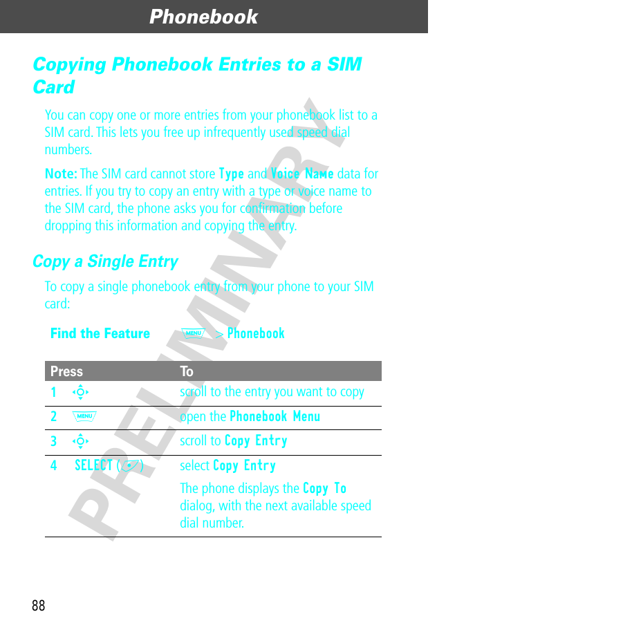 Phonebook88PRELIMINARYCopying Phonebook Entries to a SIM CardYou can copy one or more entries from your phonebook list to a SIM card. This lets you free up infrequently used speed dial numbers.Note: The SIM card cannot store Type and Voice Name data for entries. If you try to copy an entry with a type or voice name to the SIM card, the phone asks you for conﬁrmation before dropping this information and copying the entry.Copy a Single EntryTo copy a single phonebook entry from your phone to your SIM card:Find the FeatureM&gt; PhonebookPress To1S scroll to the entry you want to copy2M open the Phonebook Menu3S scroll to Copy Entry4 SELECT (+) select Copy EntryThe phone displays the Copy To dialog, with the next available speed dial number.