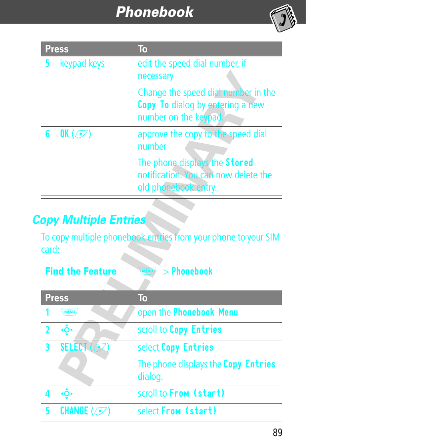 89Phonebook  PRELIMINARYCopy Multiple EntriesTo copy multiple phonebook entries from your phone to your SIM card:5keypad keys edit the speed dial number, if necessaryChange the speed dial number in the Copy To dialog by entering a new number on the keypad.6OK (+) approve the copy to the speed dial numberThe phone displays the Stored notiﬁcation. You can now delete the old phonebook entry.Find the FeatureM&gt; PhonebookPress To1M open the Phonebook Menu2S scroll to Copy Entries3SELECT (+) select Copy EntriesThe phone displays the Copy Entries dialog.4S scroll to From (start)5CHANGE (+) select From (start)Press To