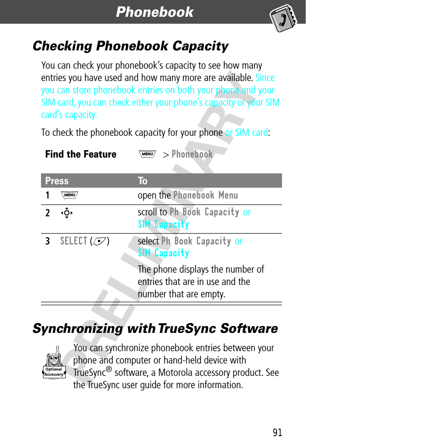 91Phonebook  PRELIMINARYChecking Phonebook CapacityYou can check your phonebook’s capacity to see how many entries you have used and how many more are available. Since you can store phonebook entries on both your phone and your SIM card, you can check either your phone’s capacity or your SIM card’s capacity.To check the phonebook capacity for your phone or SIM card:Synchronizing with TrueSync SoftwareYou can synchronize phonebook entries between your phone and computer or hand-held device with TrueSync® software, a Motorola accessory product. See the TrueSync user guide for more information.Find the FeatureM&gt; PhonebookPress To1M open the Phonebook Menu2S scroll to Ph Book Capacity or SIM Capacity3SELECT (+) select Ph Book Capacity or SIM CapacityThe phone displays the number of entries that are in use and the number that are empty.