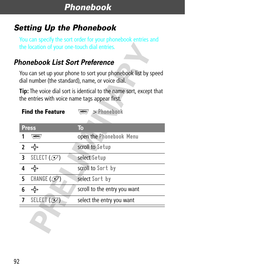 Phonebook92PRELIMINARYSetting Up the PhonebookYou can specify the sort order for your phonebook entries and the location of your one-touch dial entries.Phonebook List Sort PreferenceYou can set up your phone to sort your phonebook list by speed dial number (the standard), name, or voice dial.Tip: The voice dial sort is identical to the name sort, except that the entries with voice name tags appear ﬁrst.Find the FeatureM&gt; PhonebookPress To1M open the Phonebook Menu2S scroll to Setup3SELECT (+) select Setup4S scroll to Sort by5CHANGE (+) select Sort by6S scroll to the entry you want7SELECT (+) select the entry you want