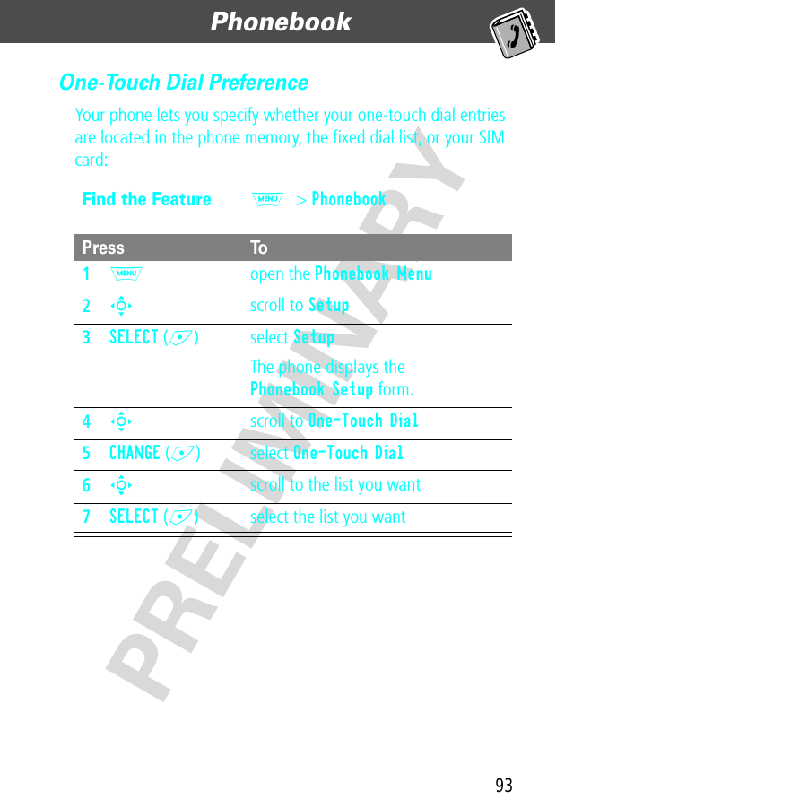 93Phonebook  PRELIMINARYOne-Touch Dial PreferenceYour phone lets you specify whether your one-touch dial entries are located in the phone memory, the ﬁxed dial list, or your SIM card:Find the FeatureM&gt; PhonebookPress To1M open the Phonebook Menu2S scroll to Setup3SELECT (+) select SetupThe phone displays the Phonebook Setup form.4S scroll to One-Touch Dial5CHANGE (+) select One-Touch Dial6S scroll to the list you want7SELECT (+) select the list you want