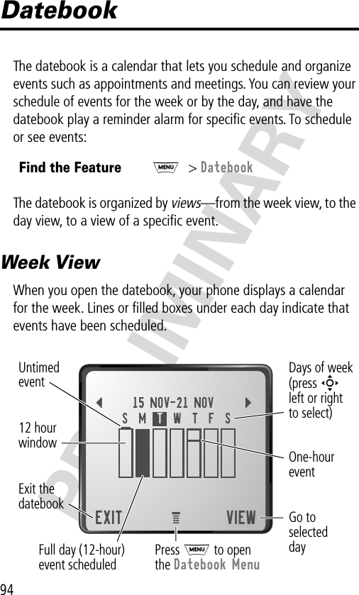 94PRELIMINARYDatebookThe datebook is a calendar that lets you schedule and organize events such as appointments and meetings. You can review your schedule of events for the week or by the day, and have the datebook play a reminder alarm for speciﬁc events. To schedule or see events:The datebook is organized by views—from the week view, to the day view, to a view of a speciﬁc event.Week ViewWhen you open the datebook, your phone displays a calendar for the week. Lines or ﬁlled boxes under each day indicate that events have been scheduled.Find the FeatureM&gt; Datebook{15 NOV-21 NOV }EXIT VIEWS  M  T  W  T  F  SGo toselecteddayOne-houreventDays of week(press Sleft or rightto select)Full day (12-hour)event scheduled Press M to openthe Datebook MenueExit thedatebook Untimedevent12 hourwindow