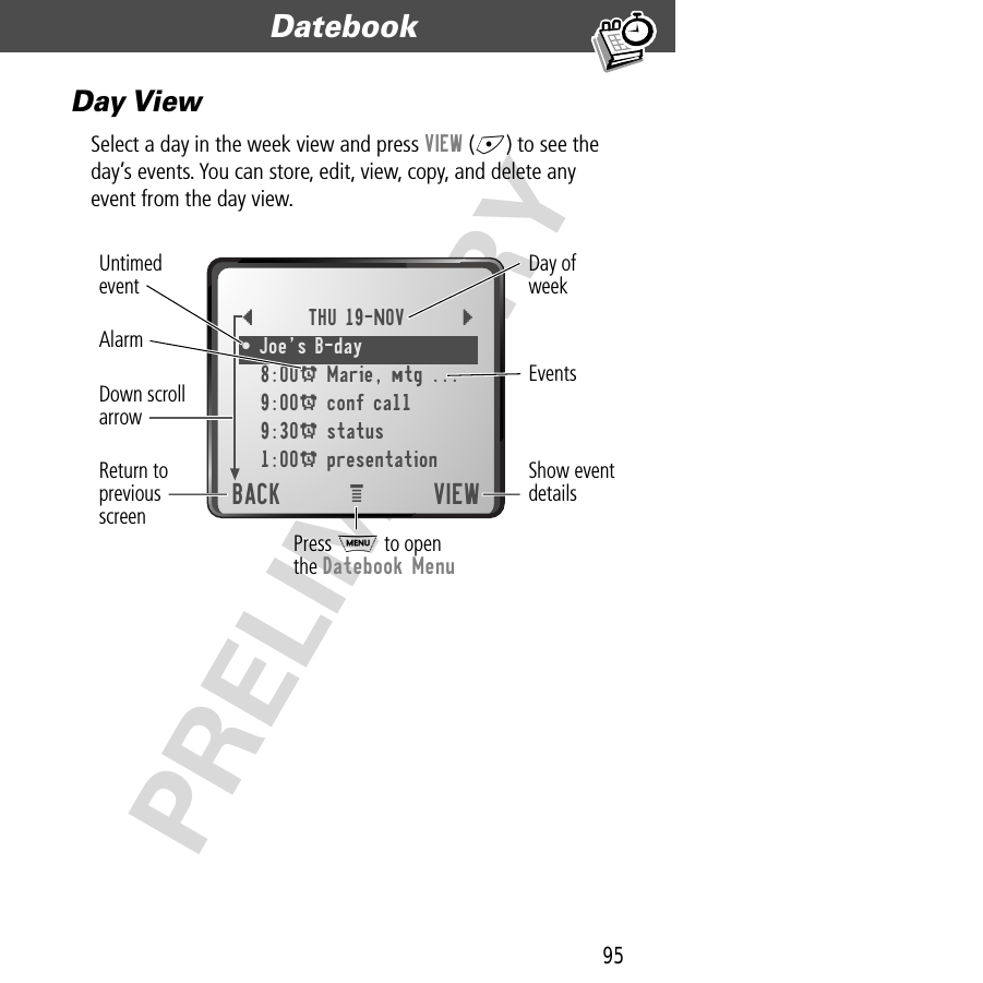 95Datebook  PRELIMINARYDay ViewSelect a day in the week view and press VIEW (+) to see the day’s events. You can store, edit, view, copy, and delete any event from the day view.{THU 19-NOV }¥ JoeÕs B-day 8:00A Marie, mtg ...9:00A conf call9:30A status1:00A presentationBACK VIEWeShow eventdetailsDown scrollarrowAlarmEventsDay ofweekUntimedeventReturn topreviousscreenPress M to openthe Datebook Menu