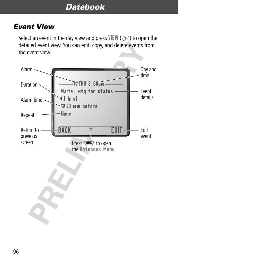 Datebook96PRELIMINARYEvent ViewSelect an event in the day view and press VIEW (+) to open the detailed event view. You can edit, copy, and delete events from the event view.ATHU 8:00amMarie, mtg for status(1 hrs)A10 min beforeNoneBACK EDITeEditeventAlarmDuration EventdetailsReturn topreviousscreenRepeatDay andtimeAlarm timePress M to openthe Datebook Menu