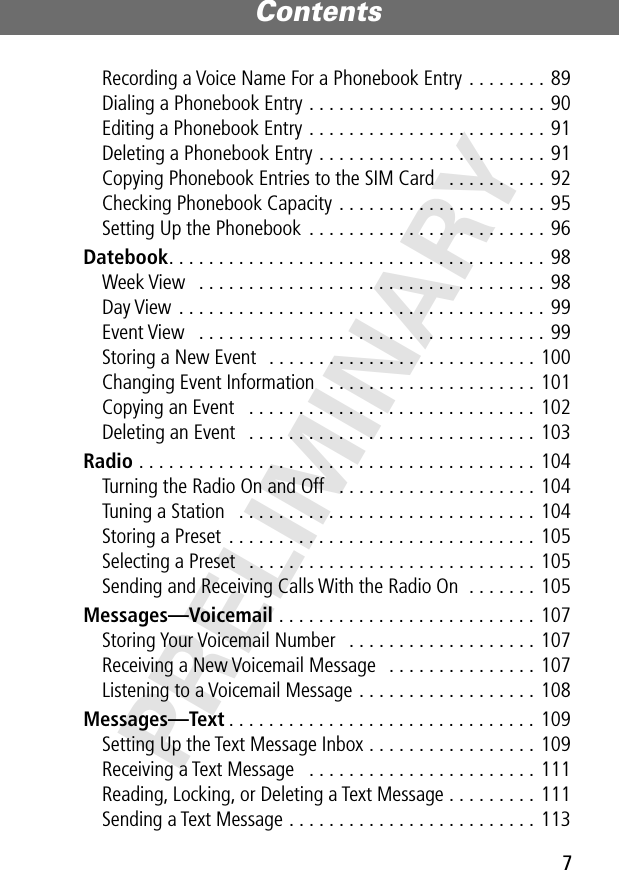 7Contents PRELIMINARYRecording a Voice Name For a Phonebook Entry . . . . . . . . 89Dialing a Phonebook Entry . . . . . . . . . . . . . . . . . . . . . . . . 90Editing a Phonebook Entry . . . . . . . . . . . . . . . . . . . . . . . . 91Deleting a Phonebook Entry . . . . . . . . . . . . . . . . . . . . . . . 91Copying Phonebook Entries to the SIM Card   . . . . . . . . . . 92Checking Phonebook Capacity . . . . . . . . . . . . . . . . . . . . . 95Setting Up the Phonebook  . . . . . . . . . . . . . . . . . . . . . . . . 96Datebook. . . . . . . . . . . . . . . . . . . . . . . . . . . . . . . . . . . . . . 98Week View   . . . . . . . . . . . . . . . . . . . . . . . . . . . . . . . . . . . 98Day View . . . . . . . . . . . . . . . . . . . . . . . . . . . . . . . . . . . . . 99Event View   . . . . . . . . . . . . . . . . . . . . . . . . . . . . . . . . . . . 99Storing a New Event   . . . . . . . . . . . . . . . . . . . . . . . . . . . 100Changing Event Information   . . . . . . . . . . . . . . . . . . . . . 101Copying an Event   . . . . . . . . . . . . . . . . . . . . . . . . . . . . . 102Deleting an Event   . . . . . . . . . . . . . . . . . . . . . . . . . . . . . 103Radio . . . . . . . . . . . . . . . . . . . . . . . . . . . . . . . . . . . . . . . . 104Turning the Radio On and Off   . . . . . . . . . . . . . . . . . . . . 104Tuning a Station   . . . . . . . . . . . . . . . . . . . . . . . . . . . . . . 104Storing a Preset  . . . . . . . . . . . . . . . . . . . . . . . . . . . . . . . 105Selecting a Preset   . . . . . . . . . . . . . . . . . . . . . . . . . . . . . 105Sending and Receiving Calls With the Radio On  . . . . . . . 105Messages—Voicemail . . . . . . . . . . . . . . . . . . . . . . . . . . 107Storing Your Voicemail Number   . . . . . . . . . . . . . . . . . . . 107Receiving a New Voicemail Message   . . . . . . . . . . . . . . . 107Listening to a Voicemail Message . . . . . . . . . . . . . . . . . . 108Messages—Text . . . . . . . . . . . . . . . . . . . . . . . . . . . . . . . 109Setting Up the Text Message Inbox . . . . . . . . . . . . . . . . . 109Receiving a Text Message   . . . . . . . . . . . . . . . . . . . . . . . 111Reading, Locking, or Deleting a Text Message . . . . . . . . . 111Sending a Text Message . . . . . . . . . . . . . . . . . . . . . . . . . 113