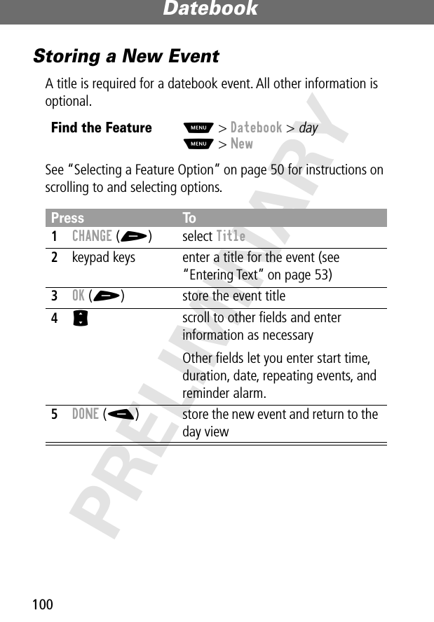 Datebook100PRELIMINARYStoring a New EventA title is required for a datebook event. All other information is optional.See “Selecting a Feature Option” on page 50 for instructions on scrolling to and selecting options.Find the FeatureM&gt; Datebook &gt; dayM&gt; NewPress To1CHANGE (+) select Title2keypad keys  enter a title for the event (see “Entering Text” on page 53)3OK (+) store the event title4S scroll to other ﬁelds and enter information as necessaryOther ﬁelds let you enter start time, duration, date, repeating events, and reminder alarm.5DONE (-) store the new event and return to the day view