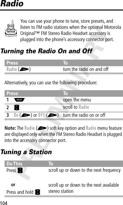 104PRELIMINARYRadioYou can use your phone to tune, store presets, and listen to FM radio stations when the optional Motorola Original™ FM Stereo Radio Headset accessory is plugged into the phone’s accessory connector port.Turning the Radio On and OffAlternatively, you can use the following procedure:Note: The Radio (+) soft key option and Radio menu feature are displayed only when the FM Stereo Radio Headset is plugged into the accessory connector port.Tuning a StationPress ToRadio (+) turn the radio on and offPress To1M  open the menu2S scroll to Radio3On (+) or Off (+) turn the radio on or offDo This ToPress SorPress and hold Sscroll up or down to the next frequencyscroll up or down to the next available stereo station