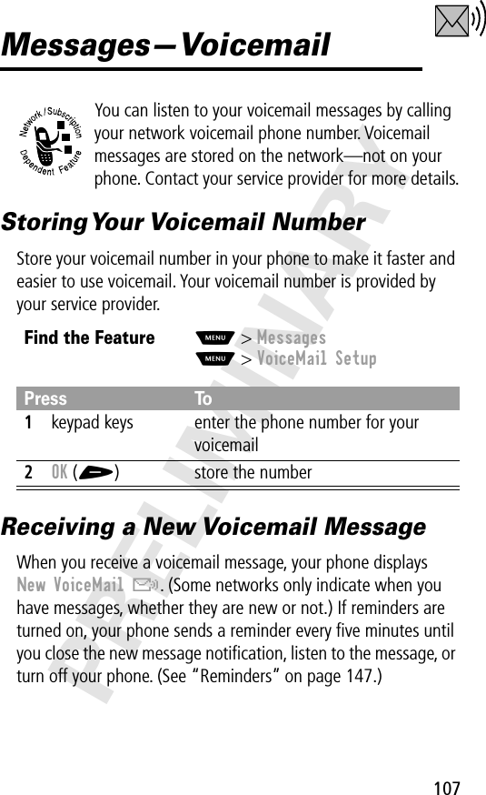 107PRELIMINARYMessages—VoicemailYou can listen to your voicemail messages by calling your network voicemail phone number. Voicemail messages are stored on the network—not on your phone. Contact your service provider for more details.Storing Your  Voicemail  NumberStore your voicemail number in your phone to make it faster and easier to use voicemail. Your voicemail number is provided by your service provider.Receiving a New Voicemail MessageWhen you receive a voicemail message, your phone displays New VoiceMail &amp;. (Some networks only indicate when you have messages, whether they are new or not.) If reminders are turned on, your phone sends a reminder every ﬁve minutes until you close the new message notiﬁcation, listen to the message, or turn off your phone. (See “Reminders” on page 147.)Find the FeatureM&gt; MessagesM&gt; VoiceMail SetupPress To1keypad keys enter the phone number for your voicemail2OK (+) store the number