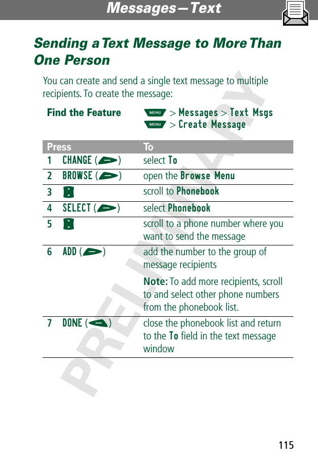 115Messages—Text PRELIMINARYSending a Text Message to More Than One PersonYou can create and send a single text message to multiple recipients. To create the message:Find the FeatureM&gt; Messages &gt; Text MsgsM&gt; Create MessagePress To1CHANGE (+) select To2BROWSE (+) open the Browse Menu3S scroll to Phonebook4SELECT (+) select Phonebook5S scroll to a phone number where you want to send the message6ADD (+) add the number to the group of message recipientsNote: To add more recipients, scroll to and select other phone numbers from the phonebook list.7DONE (-) close the phonebook list and return to the To ﬁeld in the text message window