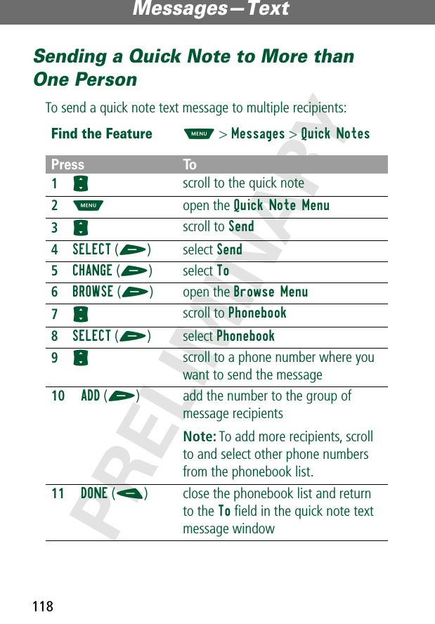 Messages—Text118PRELIMINARYSending a Quick Note to More than One PersonTo send a quick note text message to multiple recipients:Find the FeatureM&gt; Messages &gt; Quick NotesPress To1S scroll to the quick note2M open the Quick Note Menu3S scroll to Send4SELECT (+) select Send5CHANGE (+) select To6BROWSE (+) open the Browse Menu7S scroll to Phonebook8SELECT (+) select Phonebook9S scroll to a phone number where you want to send the message10ADD (+) add the number to the group of message recipientsNote: To add more recipients, scroll to and select other phone numbers from the phonebook list.11DONE (-) close the phonebook list and return to the To ﬁeld in the quick note text message window