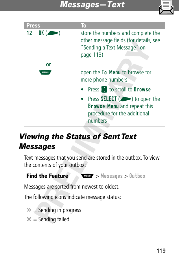 119Messages—Text PRELIMINARYViewing the Status of Sent Text MessagesText messages that you send are stored in the outbox. To view the contents of your outbox:Messages are sorted from newest to oldest.The following icons indicate message status:12OK (+)orM store the numbers and complete the other message ﬁelds (for details, see “Sending a Text Message” on page 113)open the To Menu to browse for more phone numbers• Press S to scroll to Browse• Press SELECT (+) to open the Browse Menu and repeat this procedure for the additional numbersFind the FeatureM&gt; Messages &gt; Outboxá = Sending in progressm = Sending failedPress To