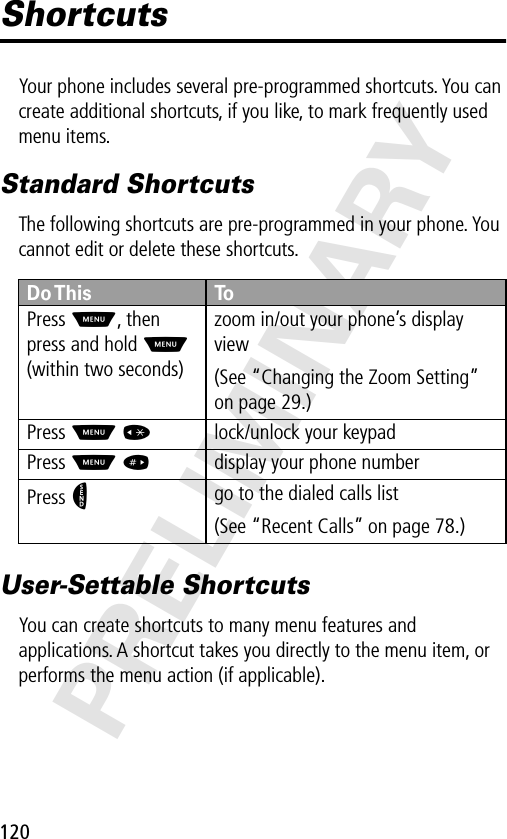 120PRELIMINARYShortcutsYour phone includes several pre-programmed shortcuts. You can create additional shortcuts, if you like, to mark frequently used menu items.Standard ShortcutsThe following shortcuts are pre-programmed in your phone. You cannot edit or delete these shortcuts.User-Settable ShortcutsYou can create shortcuts to many menu features and applications. A shortcut takes you directly to the menu item, or performs the menu action (if applicable).Do This ToPress M, then press and hold M (within two seconds)zoom in/out your phone’s display view(See “Changing the Zoom Setting” on page 29.)Press M *lock/unlock your keypadPress M #display your phone numberPress Ngo to the dialed calls list(See “Recent Calls” on page 78.)