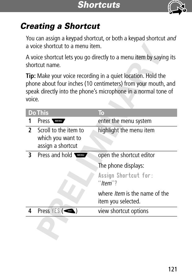 121Shortcuts PRELIMINARYCreating a ShortcutYou can assign a keypad shortcut, or both a keypad shortcut and a voice shortcut to a menu item.A voice shortcut lets you go directly to a menu item by saying its shortcut name.Tip: Make your voice recording in a quiet location. Hold the phone about four inches (10 centimeters) from your mouth, and speak directly into the phone’s microphone in a normal tone of voice.Do This To1Press Menter the menu system2Scroll to the item to which you want to assign a shortcuthighlight the menu item3Press and hold Mopen the shortcut editorThe phone displays:Assign Shortcut for: “Item”? where Item is the name of the item you selected.4Press YES (-) view shortcut options