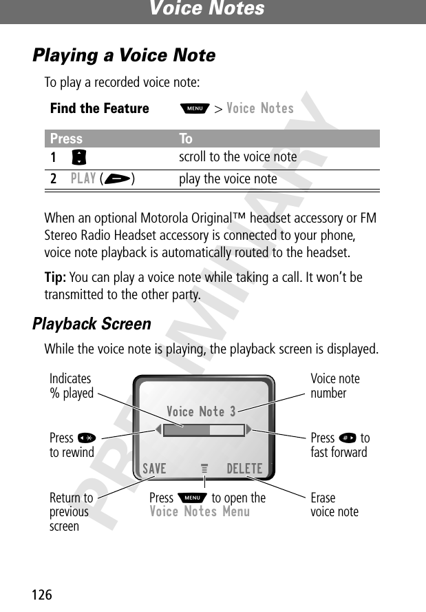 Voice Notes126PRELIMINARYPlaying a Voice NoteTo play a recorded voice note:When an optional Motorola Original™ headset accessory or FM Stereo Radio Headset accessory is connected to your phone, voice note playback is automatically routed to the headset.Tip: You can play a voice note while taking a call. It won’t be transmitted to the other party.Playback ScreenWhile the voice note is playing, the playback screen is displayed.Find the FeatureM&gt; Voice NotesPress To1S scroll to the voice note2PLAY (+) play the voice noteErasevoice noteReturn toprevious screenVoice note numberPress # tofast forwardPress *to rewindVoice Note 3{}SAVE DELETEIndicates% playedPress M to open theVoice Notes MenuM 