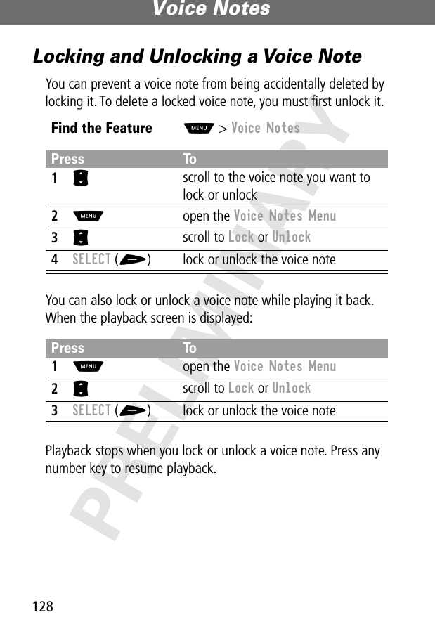 Voice Notes128PRELIMINARYLocking and Unlocking a Voice NoteYou can prevent a voice note from being accidentally deleted by locking it. To delete a locked voice note, you must ﬁrst unlock it.You can also lock or unlock a voice note while playing it back. When the playback screen is displayed:Playback stops when you lock or unlock a voice note. Press any number key to resume playback.Find the FeatureM&gt; Voice NotesPress To1S scroll to the voice note you want to lock or unlock2M open the Voice Notes Menu3S scroll to Lock or Unlock4SELECT (+) lock or unlock the voice notePress To1M open the Voice Notes Menu2S scroll to Lock or Unlock3SELECT (+) lock or unlock the voice note