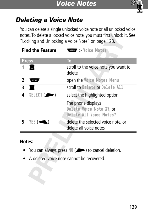 129Voice Notes PRELIMINARYDeleting a Voice NoteYou can delete a single unlocked voice note or all unlocked voice notes. To delete a locked voice note, you must ﬁrst unlock it. See “Locking and Unlocking a Voice Note” on page 128.Notes: • You can always press NO (+) to cancel deletion.• A deleted voice note cannot be recovered.Find the FeatureM&gt; Voice NotesPress To1S scroll to the voice note you want to delete2M open the Voice Notes Menu3S scroll to Delete or Delete All4SELECT (+) select the highlighted optionThe phone displays Delete Voice Note X?, or Delete All Voice Notes?5YES (-) delete the selected voice note, or delete all voice notes