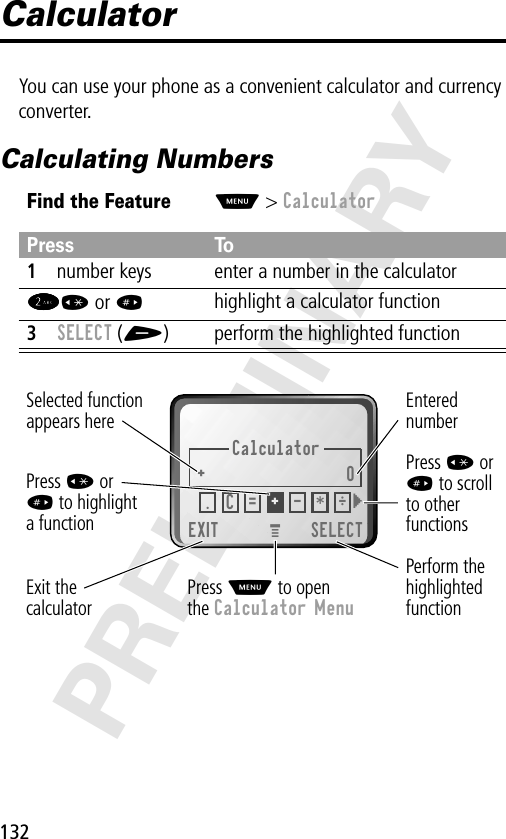 132PRELIMINARYCalculatorYou can use your phone as a convenient calculator and currency converter.Calculating NumbersFind the FeatureM&gt; CalculatorPress To1number keys enter a number in the calculator2222* or #highlight a calculator function3SELECT (+) perform the highlighted functionCalculator+0EXIT SELECTSelected functionappears herePerform thehighlightedfunctionPress M to openthe Calculator MenuExit thecalculatorEnterednumberPress * or# to scrollto otherfunctionsPress * or# to highlighta function.÷C=+- * }M 