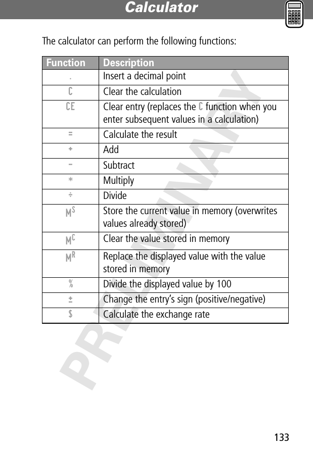 133Calculator PRELIMINARYThe calculator can perform the following functions:Function Description.  Insert a decimal pointC  Clear the calculationCE  Clear entry (replaces the C function when you enter subsequent values in a calculation)=  Calculate the result+ Add- Subtract* Multiply÷ DivideMS Store the current value in memory (overwrites values already stored)MC Clear the value stored in memoryMR Replace the displayed value with the value stored in memory%  Divide the displayed value by 100±  Change the entry’s sign (positive/negative)$  Calculate the exchange rate