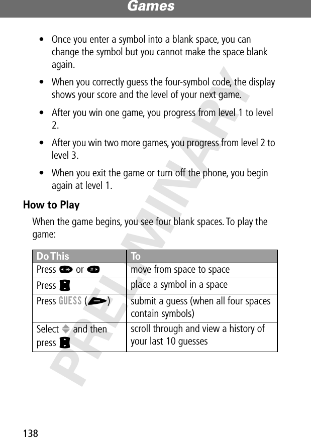 Games138PRELIMINARY• Once you enter a symbol into a blank space, you can change the symbol but you cannot make the space blank again.• When you correctly guess the four-symbol code, the display shows your score and the level of your next game.• After you win one game, you progress from level 1 to level 2.• After you win two more games, you progress from level 2 to level 3.• When you exit the game or turn off the phone, you begin again at level 1.How to PlayWhen the game begins, you see four blank spaces. To play the game:Do This ToPress * or #move from space to spacePress S place a symbol in a spacePress GUESS (+) submit a guess (when all four spaces contain symbols)Select &gt; and then press S scroll through and view a history of your last 10 guesses