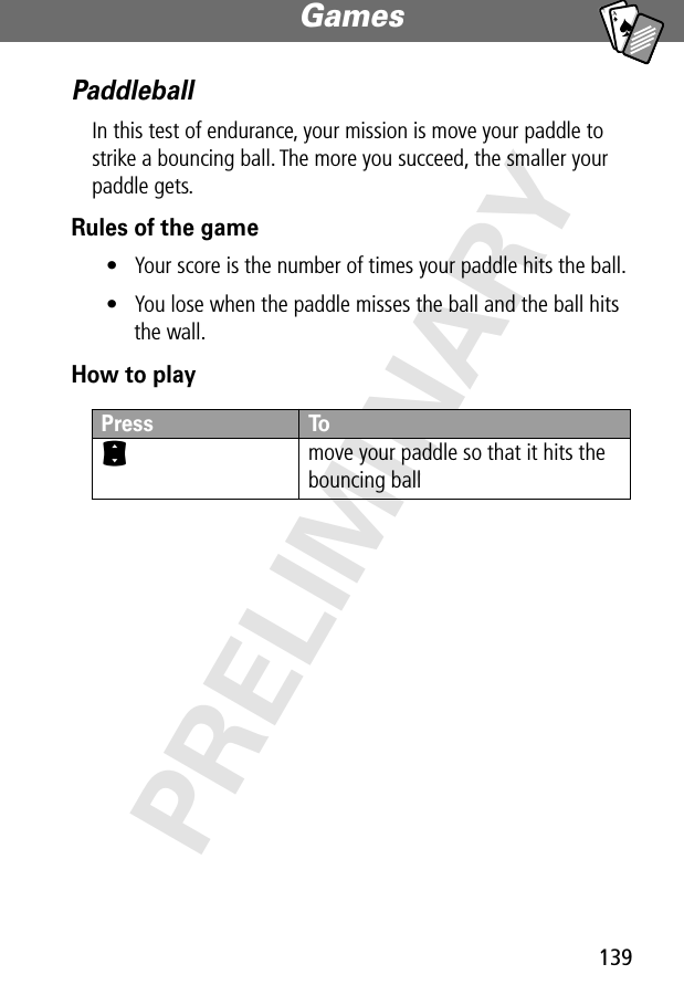 139Games PRELIMINARYA7APaddleballIn this test of endurance, your mission is move your paddle to strike a bouncing ball. The more you succeed, the smaller your paddle gets.Rules of the game• Your score is the number of times your paddle hits the ball.• You lose when the paddle misses the ball and the ball hits the wall.How to playPress ToS move your paddle so that it hits the bouncing ball