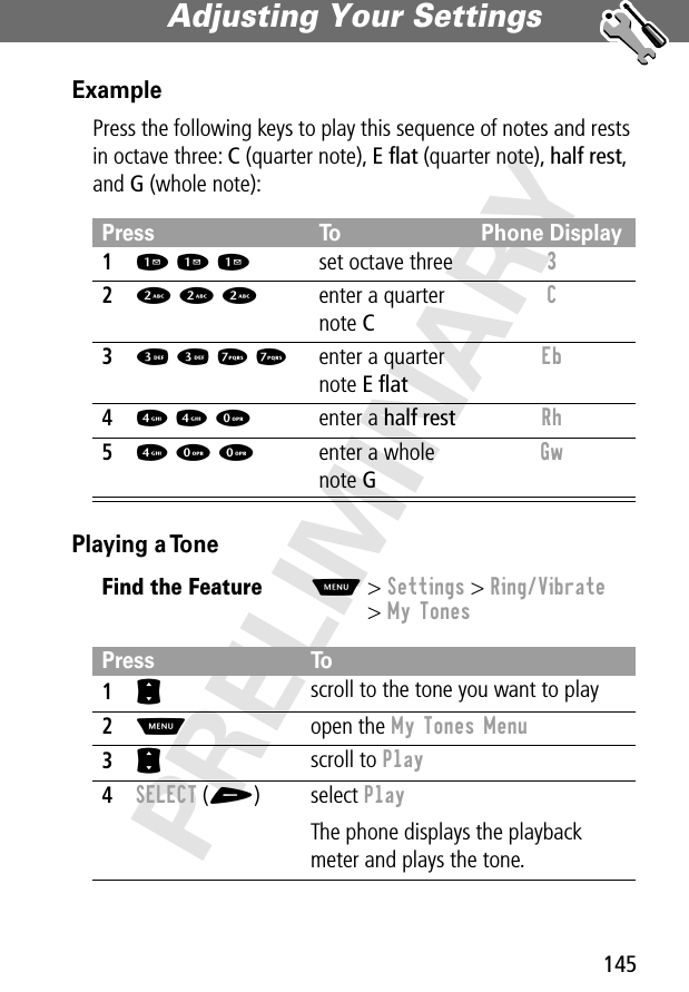 145Adjusting Your Settings PRELIMINARYExamplePress the following keys to play this sequence of notes and rests in octave three: C (quarter note), E ﬂat (quarter note), half rest, and G (whole note): Playing a TonePress To Phone Display11 1 1set octave three 3 22 2 2enter a quarter note CC 33 3 7 7enter a quarter note E ﬂatEb 44 4 0enter a half rest Rh 54 0 0enter a whole note GGw Find the FeatureM&gt; Settings &gt; Ring/Vibrate&gt; My TonesPress To1S scroll to the tone you want to play2M open the My Tones Menu3S scroll to Play4SELECT (+) select PlayThe phone displays the playback meter and plays the tone.