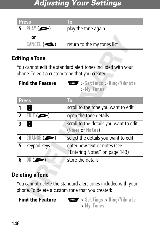 Adjusting Your Settings146PRELIMINARYEditing a ToneYou cannot edit the standard alert tones included with your phone. To edit a custom tone that you created:Deleting a ToneYou cannot delete the standard alert tones included with your phone. To delete a custom tone that you created:5PLAY (+)orCANCEL (-)play the tone againreturn to the my tones listFind the FeatureM&gt; Settings &gt; Ring/Vibrate&gt; My TonesPress To1S scroll to the tone you want to edit2EDIT (+) open the tone details3S scroll to the details you want to edit (Name or Notes)4CHANGE (+) select the details you want to edit5keypad keys enter new text or notes (see “Entering Notes” on page 143)6OK (+) store the detailsFind the FeatureM&gt; Settings &gt; Ring/Vibrate&gt; My TonesPress To