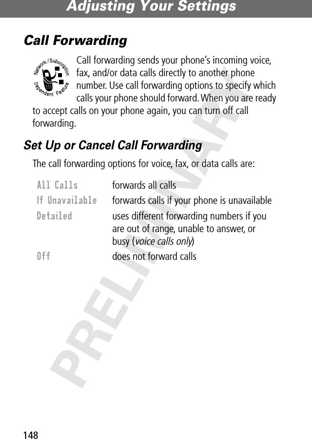 Adjusting Your Settings148PRELIMINARYCall ForwardingCall forwarding sends your phone’s incoming voice, fax, and/or data calls directly to another phone number. Use call forwarding options to specify which calls your phone should forward. When you are ready to accept calls on your phone again, you can turn off call forwarding.Set Up or Cancel Call ForwardingThe call forwarding options for voice, fax, or data calls are:All Calls  forwards all callsIf Unavailable  forwards calls if your phone is unavailableDetailed  uses different forwarding numbers if you are out of range, unable to answer, or busy (voice calls only)Off  does not forward calls