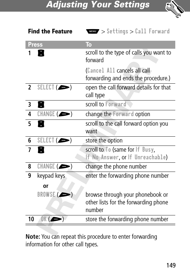 149Adjusting Your Settings PRELIMINARYNote: You can repeat this procedure to enter forwarding information for other call types.Find the FeatureM&gt; Settings &gt; Call ForwardPress To1S scroll to the type of calls you want to forward(Cancel All cancels all call forwarding and ends the procedure.)2SELECT (+) open the call forward details for that call type3S scroll to Forward4CHANGE (+) change the Forward option5S scroll to the call forward option you want6SELECT (+) store the option7S scroll to To (same for If Busy,If No Answer, or If Unreachable)8CHANGE (+) change the phone number9keypad keysorBROWSE (+)enter the forwarding phone numberbrowse through your phonebook or other lists for the forwarding phone number10OK (+) store the forwarding phone number