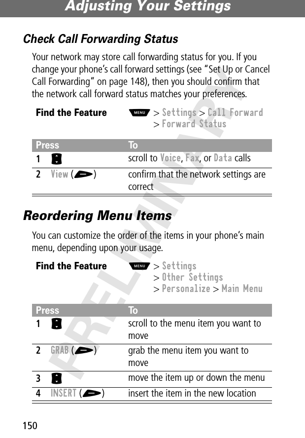 Adjusting Your Settings150PRELIMINARYCheck Call Forwarding StatusYour network may store call forwarding status for you. If you change your phone’s call forward settings (see “Set Up or Cancel Call Forwarding” on page 148), then you should conﬁrm that the network call forward status matches your preferences.Reordering Menu ItemsYou can customize the order of the items in your phone’s main menu, depending upon your usage.Find the FeatureM&gt; Settings &gt; Call Forward&gt; Forward StatusPress To1S scroll to Voice, Fax, or Data calls2View (+) conﬁrm that the network settings are correctFind the FeatureM&gt; Settings&gt; Other Settings&gt; Personalize &gt; Main MenuPress To1S scroll to the menu item you want to move2GRAB (+) grab the menu item you want to move3S move the item up or down the menu4INSERT (+) insert the item in the new location