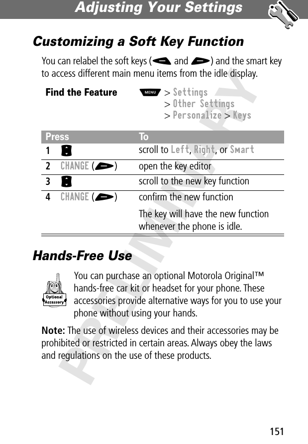 151Adjusting Your Settings PRELIMINARYCustomizing a Soft Key FunctionYou can relabel the soft keys (- and +) and the smart key to access different main menu items from the idle display.Hands-Free UseYou can purchase an optional Motorola Original™ hands-free car kit or headset for your phone. These accessories provide alternative ways for you to use your phone without using your hands.Note: The use of wireless devices and their accessories may be prohibited or restricted in certain areas. Always obey the laws and regulations on the use of these products.Find the FeatureM&gt; Settings&gt; Other Settings&gt; Personalize &gt; KeysPress To1S scroll to Left, Right, or Smart2CHANGE (+) open the key editor3S scroll to the new key function4CHANGE (+) conﬁrm the new functionThe key will have the new function whenever the phone is idle.