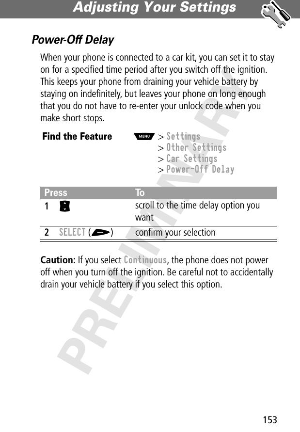 153Adjusting Your Settings PRELIMINARYPower-Off DelayWhen your phone is connected to a car kit, you can set it to stay on for a speciﬁed time period after you switch off the ignition. This keeps your phone from draining your vehicle battery by staying on indeﬁnitely, but leaves your phone on long enough that you do not have to re-enter your unlock code when you make short stops.Caution: If you select Continuous, the phone does not power off when you turn off the ignition. Be careful not to accidentally drain your vehicle battery if you select this option.Find the FeatureM&gt; Settings&gt; Other Settings&gt; Car Settings&gt; Power-Off DelayPress To1S scroll to the time delay option you want2SELECT (+) conﬁrm your selection