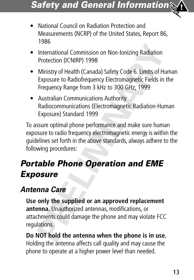 13Safety and General Information PRELIMINARY• National Council on Radiation Protection and Measurements (NCRP) of the United States, Report 86, 1986• International Commission on Non-Ionizing Radiation Protection (ICNIRP) 1998• Ministry of Health (Canada) Safety Code 6. Limits of Human Exposure to Radiofrequency Electromagnetic Fields in the Frequency Range from 3 kHz to 300 GHz, 1999• Australian Communications Authority Radiocommunications (Electromagnetic Radiation-Human Exposure) Standard 1999To assure optimal phone performance and make sure human exposure to radio frequency electromagnetic energy is within the guidelines set forth in the above standards, always adhere to the following procedures:Portable Phone Operation and EME ExposureAntenna CareUse only the supplied or an approved replacement antenna. Unauthorized antennas, modiﬁcations, or attachments could damage the phone and may violate FCC regulations.Do NOT hold the antenna when the phone is in use. Holding the antenna affects call quality and may cause the phone to operate at a higher power level than needed.