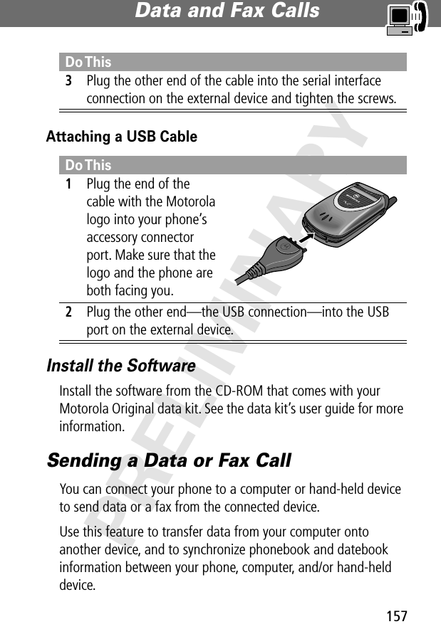 157Data and Fax Calls PRELIMINARYAttaching a USB CableInstall the SoftwareInstall the software from the CD-ROM that comes with your Motorola Original data kit. See the data kit’s user guide for more information.Sending a Data or Fax CallYou can connect your phone to a computer or hand-held device to send data or a fax from the connected device.Use this feature to transfer data from your computer onto another device, and to synchronize phonebook and datebook information between your phone, computer, and/or hand-held device.3Plug the other end of the cable into the serial interface connection on the external device and tighten the screws.Do This1Plug the end of the cable with the Motorola logo into your phone’s accessory connector port. Make sure that the logo and the phone are both facing you.2Plug the other end—the USB connection—into the USB port on the external device.Do This