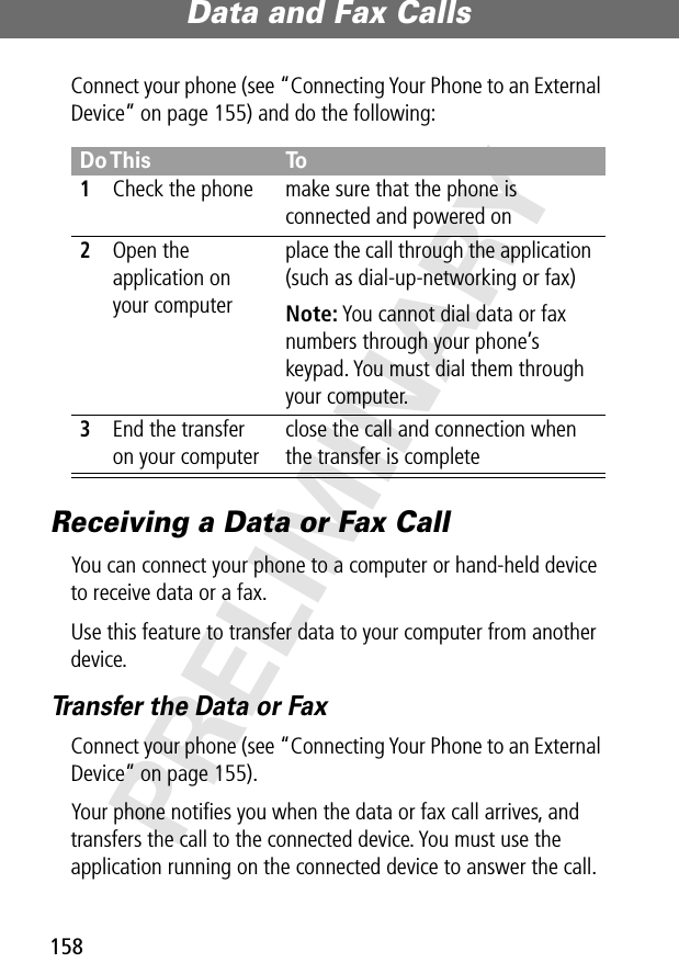 Data and Fax Calls158PRELIMINARYConnect your phone (see “Connecting Your Phone to an External Device” on page 155) and do the following:Receiving a Data or Fax CallYou can connect your phone to a computer or hand-held device to receive data or a fax.Use this feature to transfer data to your computer from another device.Transfer the Data or FaxConnect your phone (see “Connecting Your Phone to an External Device” on page 155).Your phone notiﬁes you when the data or fax call arrives, and transfers the call to the connected device. You must use the application running on the connected device to answer the call.Do This To1Check the phone make sure that the phone is connected and powered on2Open the application on your computerplace the call through the application (such as dial-up-networking or fax)Note: You cannot dial data or fax numbers through your phone’s keypad. You must dial them through your computer.3End the transfer on your computerclose the call and connection when the transfer is complete