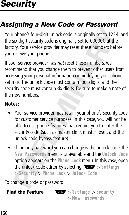 160PRELIMINARYSecurityAssigning a New Code or PasswordYour phone’s four-digit unlock code is originally set to 1234, and the six-digit security code is originally set to 000000 at the factory. Your service provider may reset these numbers before you receive your phone.If your service provider has not reset these numbers, we recommend that you change them to prevent other users from accessing your personal information or modifying your phone settings. The unlock code must contain four digits, and the security code must contain six digits. Be sure to make a note of the new numbers.Notes: • Your service provider may retain your phone’s security code for customer service purposes. In this case, you will not be able to use phone features that require you to enter the security code (such as master clear, master reset, and the unlock code bypass feature).• If the only password you can change is the unlock code, the New Passwords menu is unavailable and the Unlock Code option appears on the Phone Lock menu. In this case, open the unlock code editor by selecting: M &gt; Settings &gt; Security &gt; Phone Lock &gt; Unlock Code.To change a code or password:Find the FeatureM&gt; Settings &gt; Security&gt; New Passwords