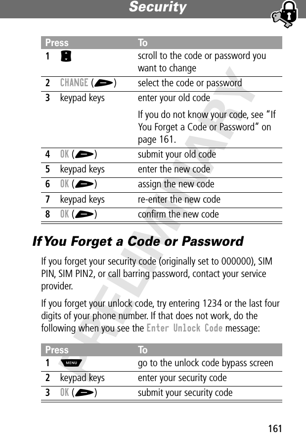 161Security PRELIMINARYIf You Forget a Code or PasswordIf you forget your security code (originally set to 000000), SIM PIN, SIM PIN2, or call barring password, contact your service provider.If you forget your unlock code, try entering 1234 or the last four digits of your phone number. If that does not work, do the following when you see the Enter Unlock Code message:Press To1S scroll to the code or password you want to change2CHANGE (+) select the code or password3keypad keys enter your old codeIf you do not know your code, see “If You Forget a Code or Password” on page 161.4OK (+) submit your old code5keypad keys enter the new code6OK (+) assign the new code7keypad keys re-enter the new code8OK (+) conﬁrm the new codePress To1M  go to the unlock code bypass screen2keypad keys enter your security code3OK (+) submit your security code