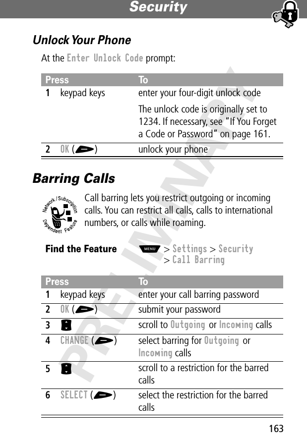 163Security PRELIMINARYUnlock Your  PhoneAt the Enter Unlock Code prompt:Barring CallsCall barring lets you restrict outgoing or incoming calls. You can restrict all calls, calls to international numbers, or calls while roaming.Press To1keypad keys enter your four-digit unlock codeThe unlock code is originally set to 1234. If necessary, see “If You Forget a Code or Password” on page 161.2OK (+) unlock your phoneFind the FeatureM&gt; Settings &gt; Security&gt; Call BarringPress To1keypad keys enter your call barring password2OK (+) submit your password3S scroll to Outgoing or Incoming calls4CHANGE (+) select barring for Outgoing or Incoming calls5S scroll to a restriction for the barred calls6SELECT (+) select the restriction for the barred calls