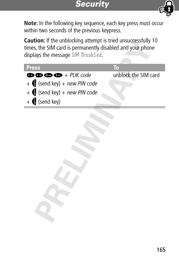 165Security PRELIMINARYNote: In the following key sequence, each key press must occur within two seconds of the previous keypress.Caution: If the unblocking attempt is tried unsuccessfully 10 times, the SIM card is permanently disabled and your phone displays the message SIM Disabled.Press To**05 + PUK code + N (send key) + new PIN code+ N (send key) + new PIN code+ N (send key)unblock the SIM card